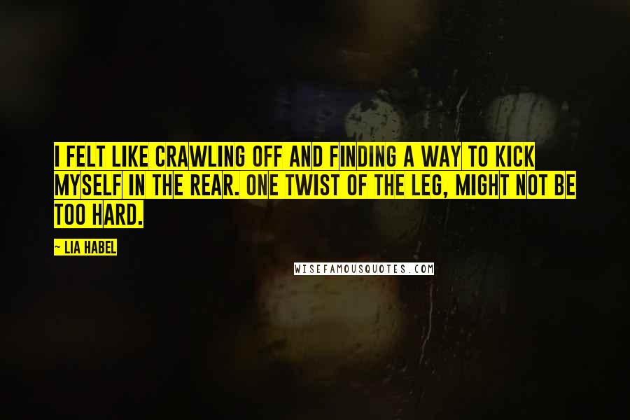 Lia Habel Quotes: I felt like crawling off and finding a way to kick myself in the rear. One twist of the leg, might not be too hard.