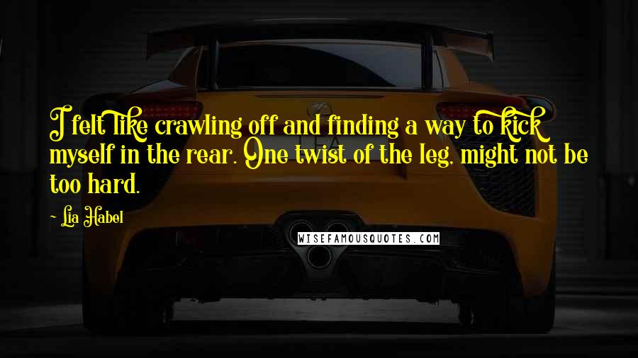 Lia Habel Quotes: I felt like crawling off and finding a way to kick myself in the rear. One twist of the leg, might not be too hard.