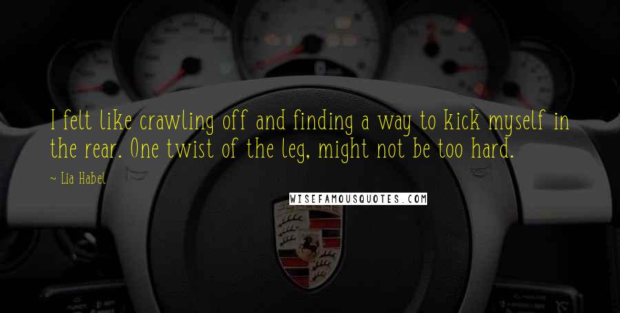 Lia Habel Quotes: I felt like crawling off and finding a way to kick myself in the rear. One twist of the leg, might not be too hard.