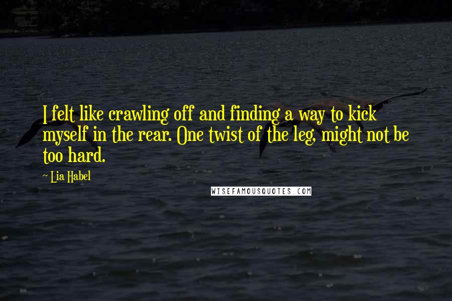 Lia Habel Quotes: I felt like crawling off and finding a way to kick myself in the rear. One twist of the leg, might not be too hard.