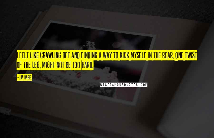 Lia Habel Quotes: I felt like crawling off and finding a way to kick myself in the rear. One twist of the leg, might not be too hard.