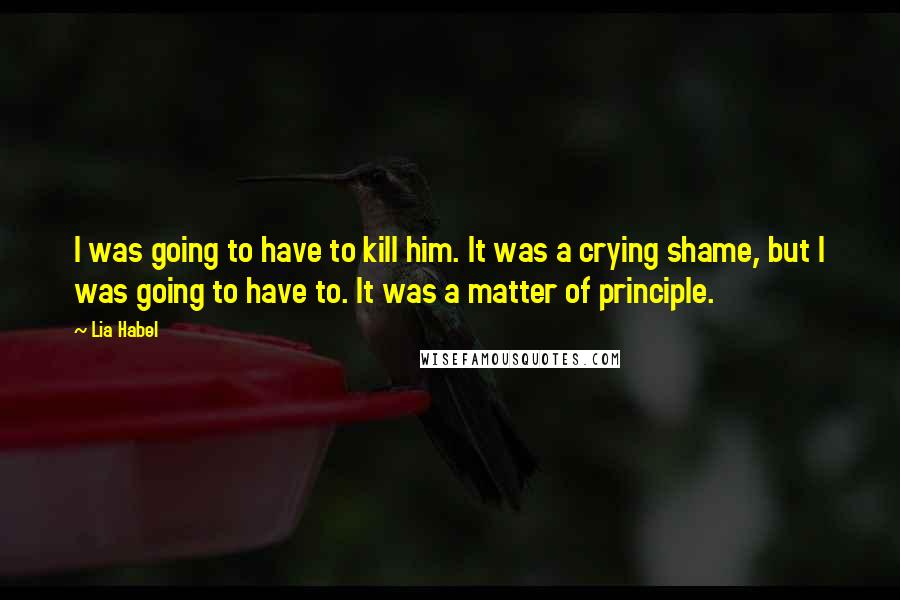 Lia Habel Quotes: I was going to have to kill him. It was a crying shame, but I was going to have to. It was a matter of principle.