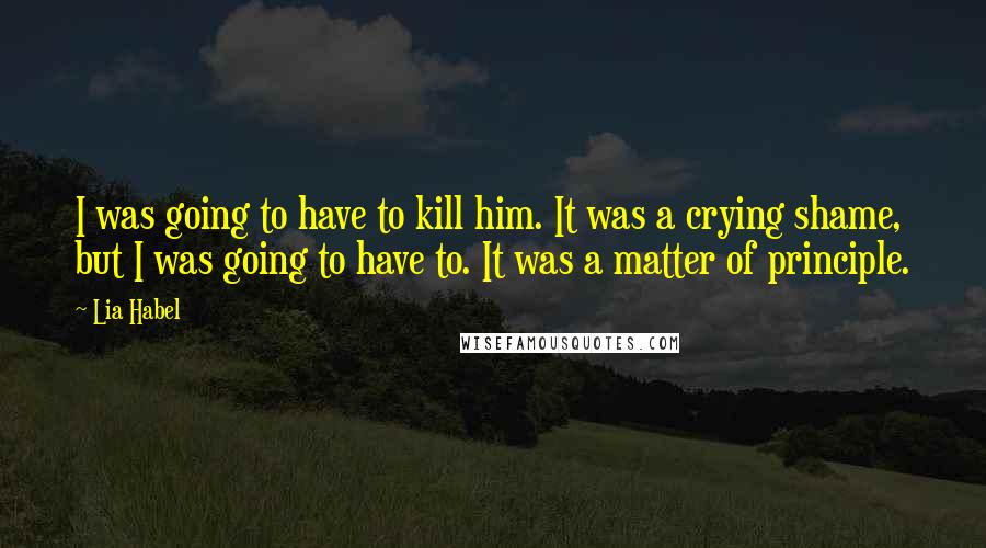 Lia Habel Quotes: I was going to have to kill him. It was a crying shame, but I was going to have to. It was a matter of principle.
