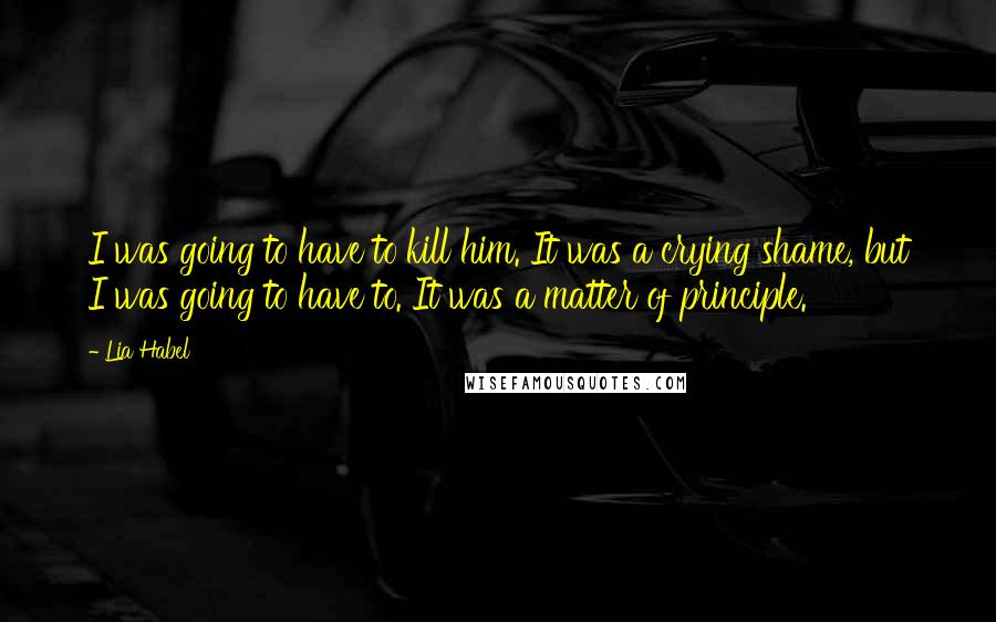 Lia Habel Quotes: I was going to have to kill him. It was a crying shame, but I was going to have to. It was a matter of principle.