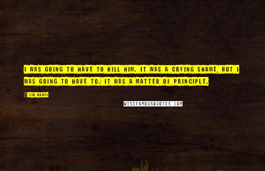 Lia Habel Quotes: I was going to have to kill him. It was a crying shame, but I was going to have to. It was a matter of principle.