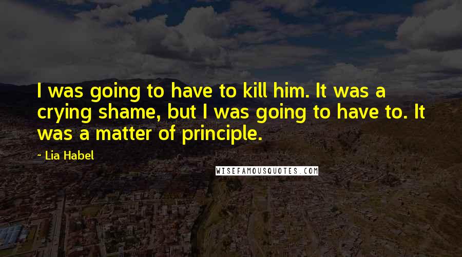 Lia Habel Quotes: I was going to have to kill him. It was a crying shame, but I was going to have to. It was a matter of principle.