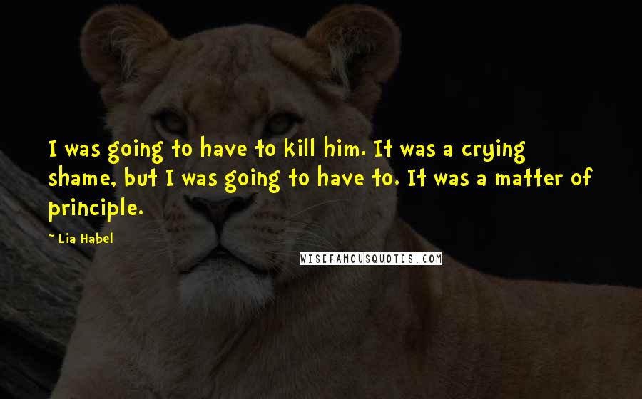Lia Habel Quotes: I was going to have to kill him. It was a crying shame, but I was going to have to. It was a matter of principle.