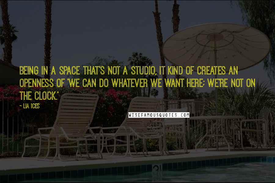 Lia Ices Quotes: Being in a space that's not a studio, it kind of creates an openness of 'We can do whatever we want here; we're not on the clock.'