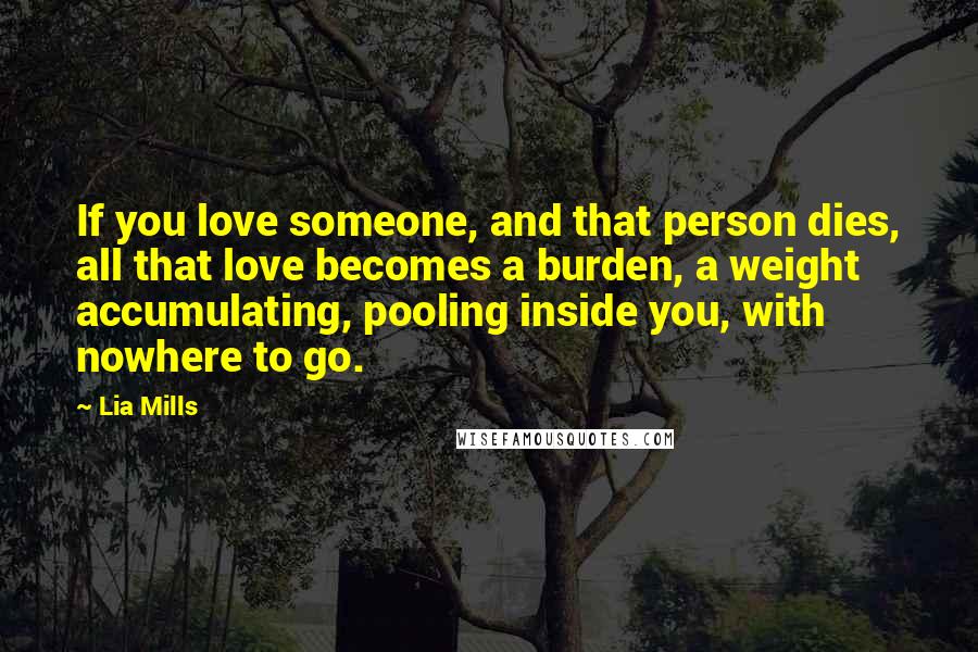 Lia Mills Quotes: If you love someone, and that person dies, all that love becomes a burden, a weight accumulating, pooling inside you, with nowhere to go.