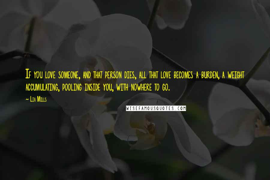 Lia Mills Quotes: If you love someone, and that person dies, all that love becomes a burden, a weight accumulating, pooling inside you, with nowhere to go.