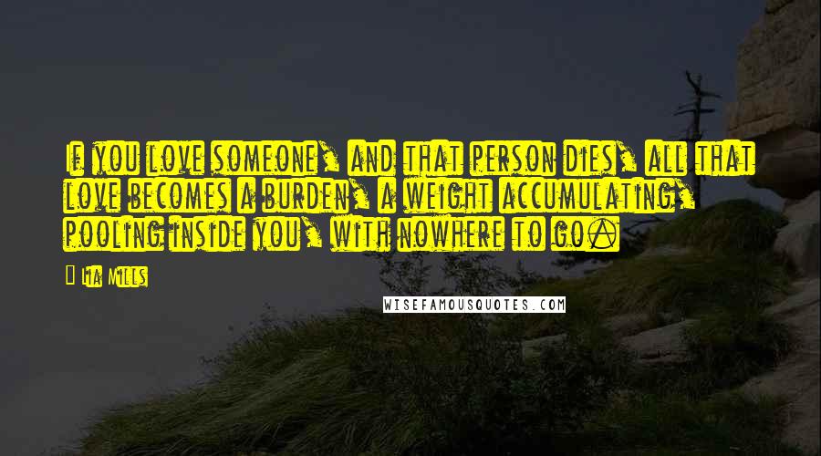 Lia Mills Quotes: If you love someone, and that person dies, all that love becomes a burden, a weight accumulating, pooling inside you, with nowhere to go.