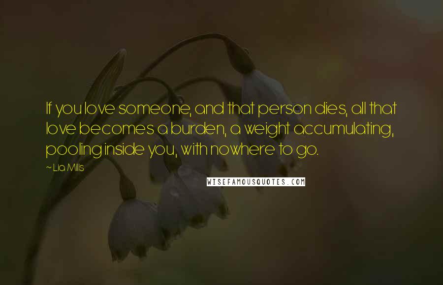 Lia Mills Quotes: If you love someone, and that person dies, all that love becomes a burden, a weight accumulating, pooling inside you, with nowhere to go.