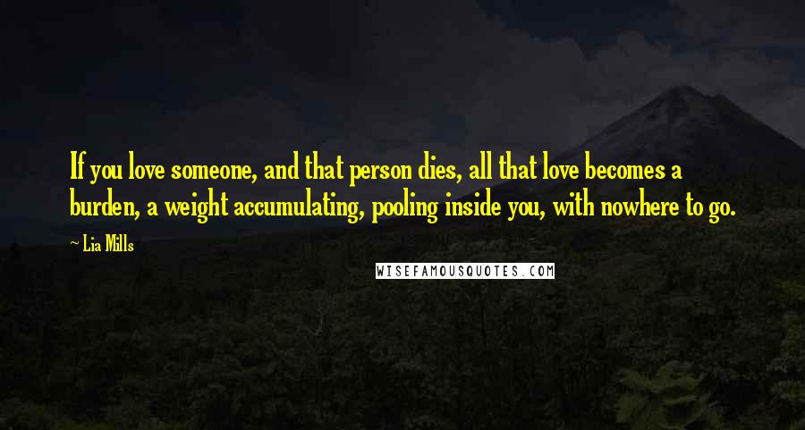 Lia Mills Quotes: If you love someone, and that person dies, all that love becomes a burden, a weight accumulating, pooling inside you, with nowhere to go.