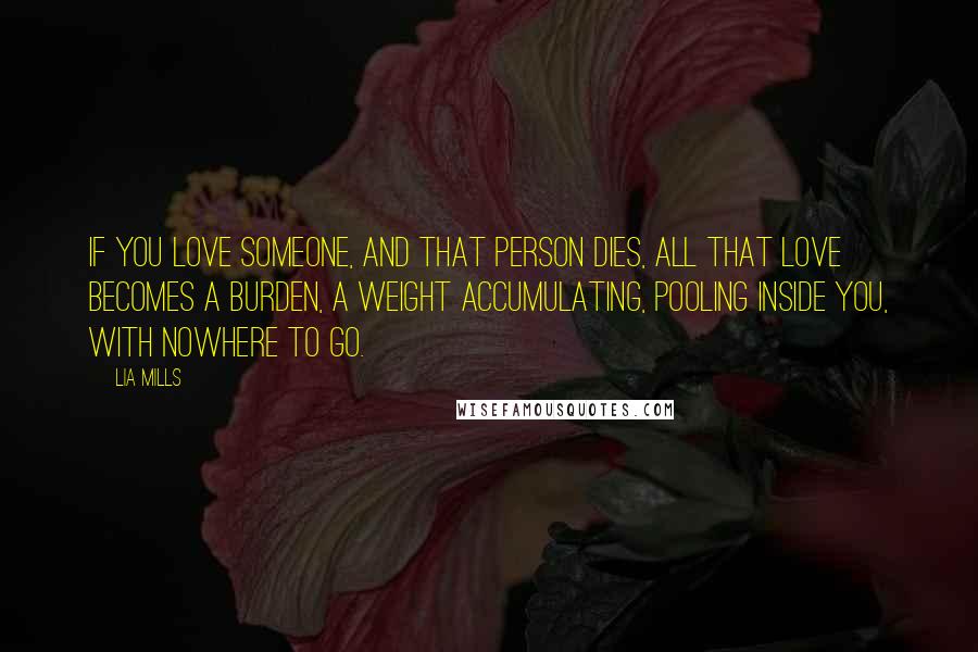 Lia Mills Quotes: If you love someone, and that person dies, all that love becomes a burden, a weight accumulating, pooling inside you, with nowhere to go.