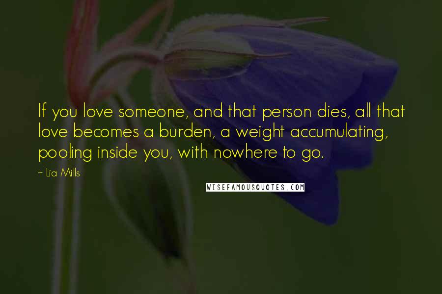 Lia Mills Quotes: If you love someone, and that person dies, all that love becomes a burden, a weight accumulating, pooling inside you, with nowhere to go.