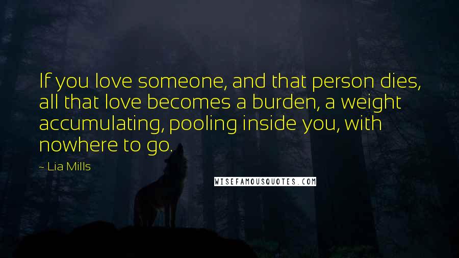 Lia Mills Quotes: If you love someone, and that person dies, all that love becomes a burden, a weight accumulating, pooling inside you, with nowhere to go.