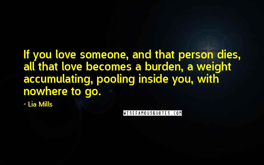 Lia Mills Quotes: If you love someone, and that person dies, all that love becomes a burden, a weight accumulating, pooling inside you, with nowhere to go.