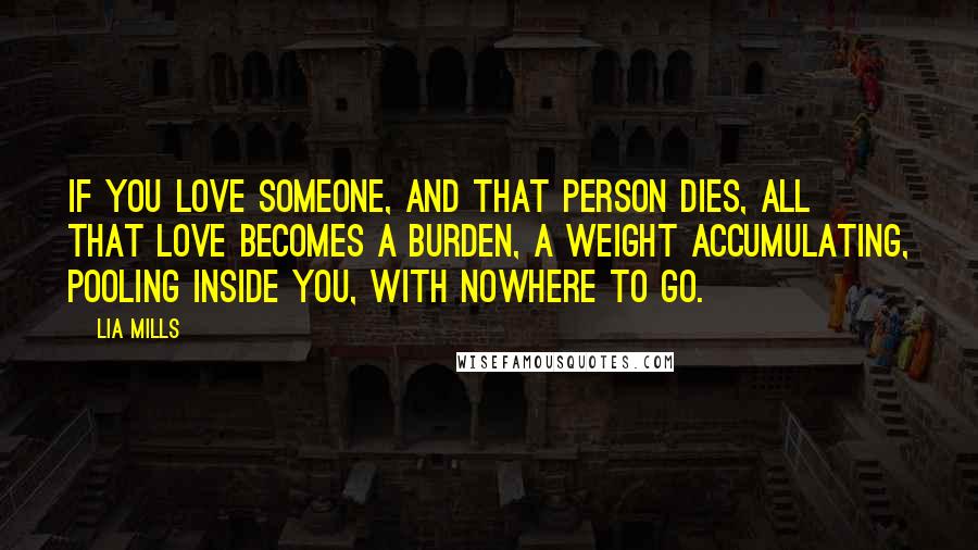 Lia Mills Quotes: If you love someone, and that person dies, all that love becomes a burden, a weight accumulating, pooling inside you, with nowhere to go.