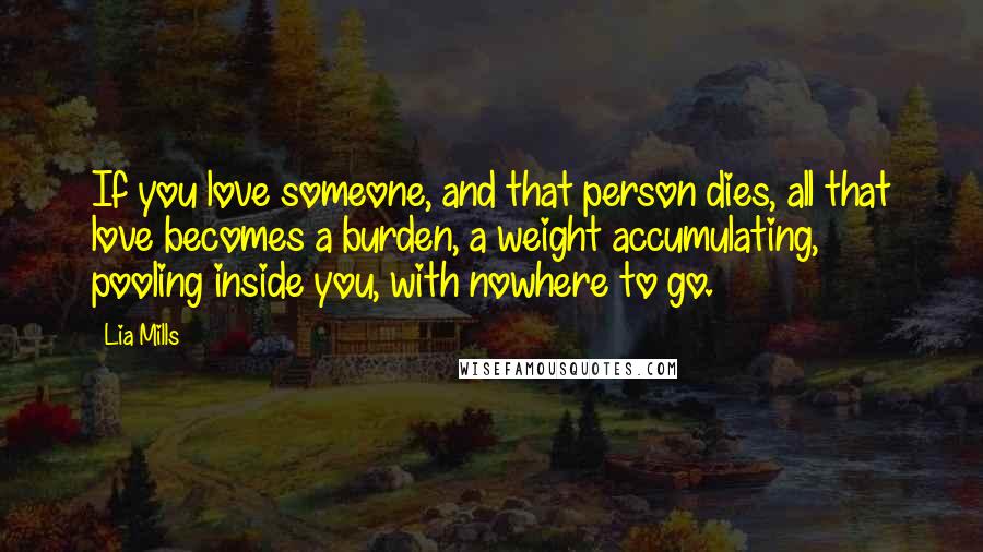 Lia Mills Quotes: If you love someone, and that person dies, all that love becomes a burden, a weight accumulating, pooling inside you, with nowhere to go.