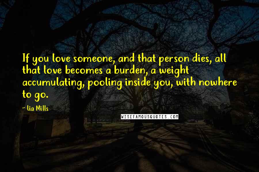 Lia Mills Quotes: If you love someone, and that person dies, all that love becomes a burden, a weight accumulating, pooling inside you, with nowhere to go.