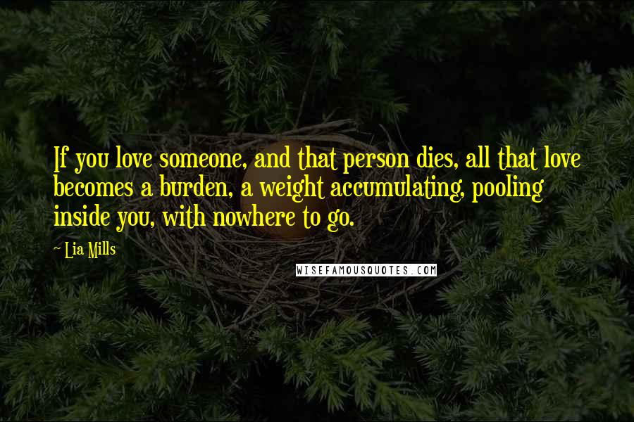 Lia Mills Quotes: If you love someone, and that person dies, all that love becomes a burden, a weight accumulating, pooling inside you, with nowhere to go.