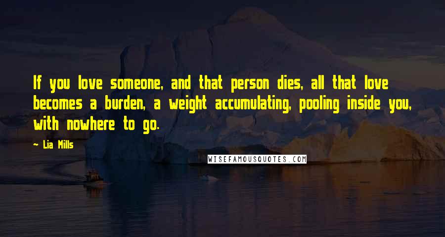 Lia Mills Quotes: If you love someone, and that person dies, all that love becomes a burden, a weight accumulating, pooling inside you, with nowhere to go.