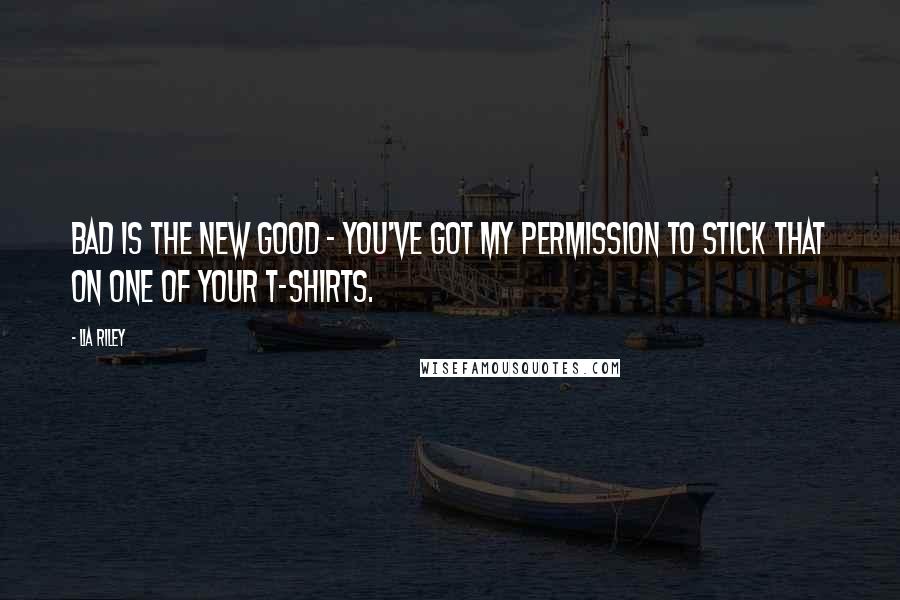 Lia Riley Quotes: Bad is the new good - you've got my permission to stick that on one of your t-shirts.