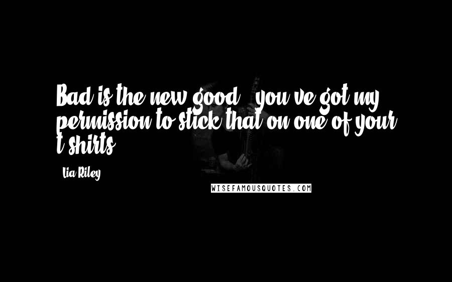 Lia Riley Quotes: Bad is the new good - you've got my permission to stick that on one of your t-shirts.