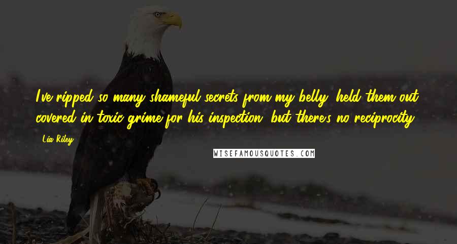 Lia Riley Quotes: I've ripped so many shameful secrets from my belly, held them out, covered in toxic grime for his inspection, but there's no reciprocity.