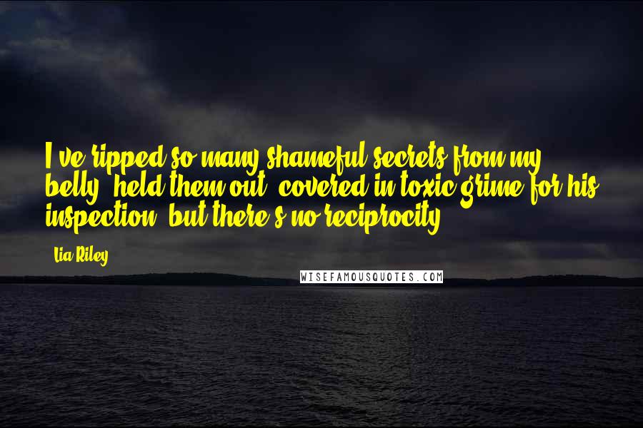 Lia Riley Quotes: I've ripped so many shameful secrets from my belly, held them out, covered in toxic grime for his inspection, but there's no reciprocity.