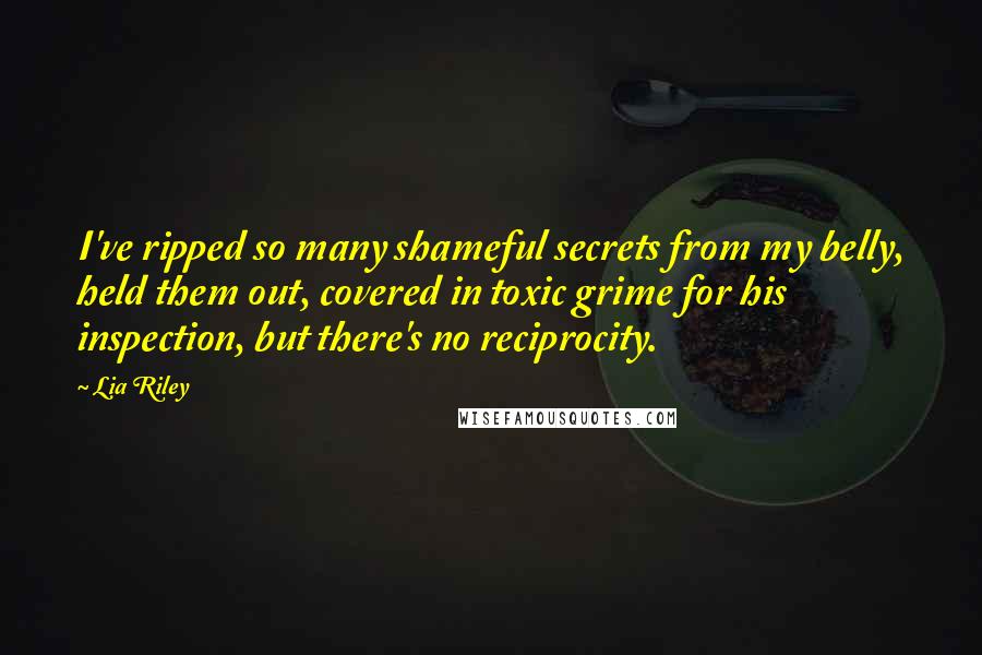 Lia Riley Quotes: I've ripped so many shameful secrets from my belly, held them out, covered in toxic grime for his inspection, but there's no reciprocity.