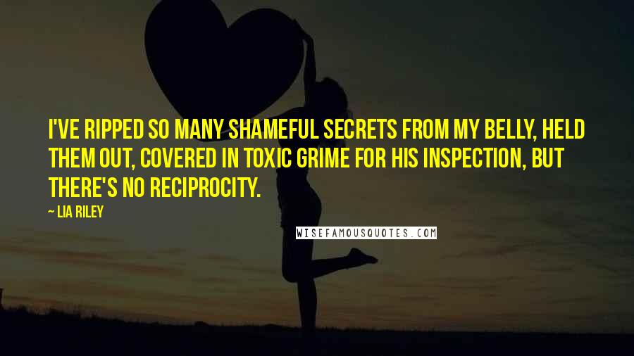 Lia Riley Quotes: I've ripped so many shameful secrets from my belly, held them out, covered in toxic grime for his inspection, but there's no reciprocity.