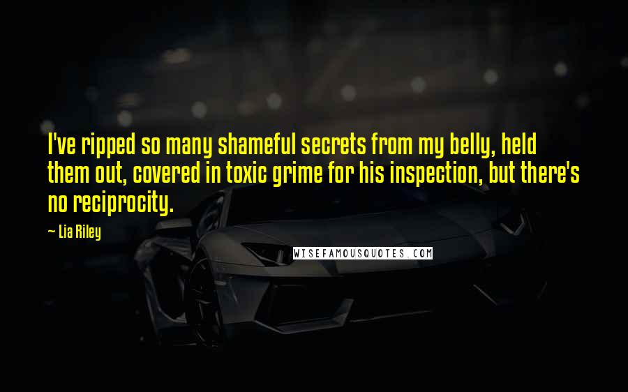 Lia Riley Quotes: I've ripped so many shameful secrets from my belly, held them out, covered in toxic grime for his inspection, but there's no reciprocity.