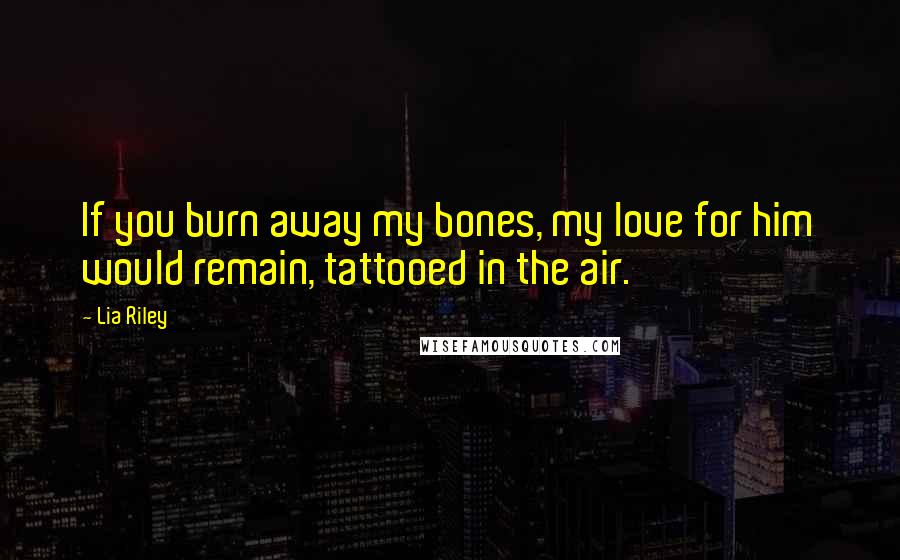 Lia Riley Quotes: If you burn away my bones, my love for him would remain, tattooed in the air.