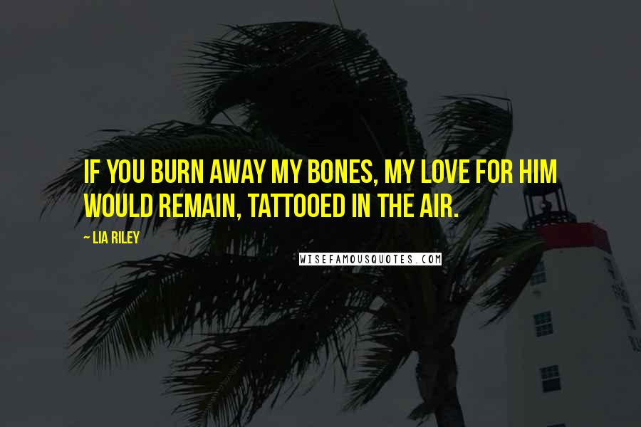 Lia Riley Quotes: If you burn away my bones, my love for him would remain, tattooed in the air.