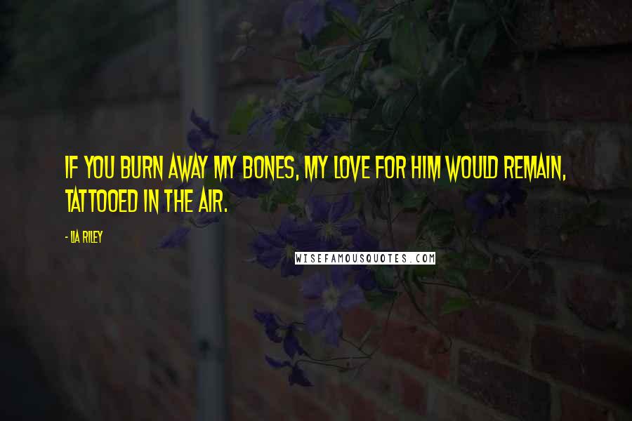 Lia Riley Quotes: If you burn away my bones, my love for him would remain, tattooed in the air.
