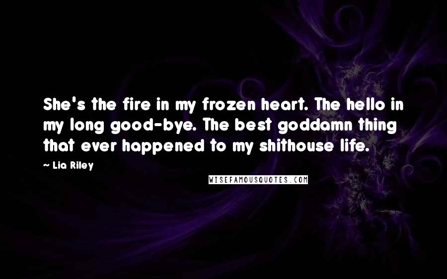 Lia Riley Quotes: She's the fire in my frozen heart. The hello in my long good-bye. The best goddamn thing that ever happened to my shithouse life.