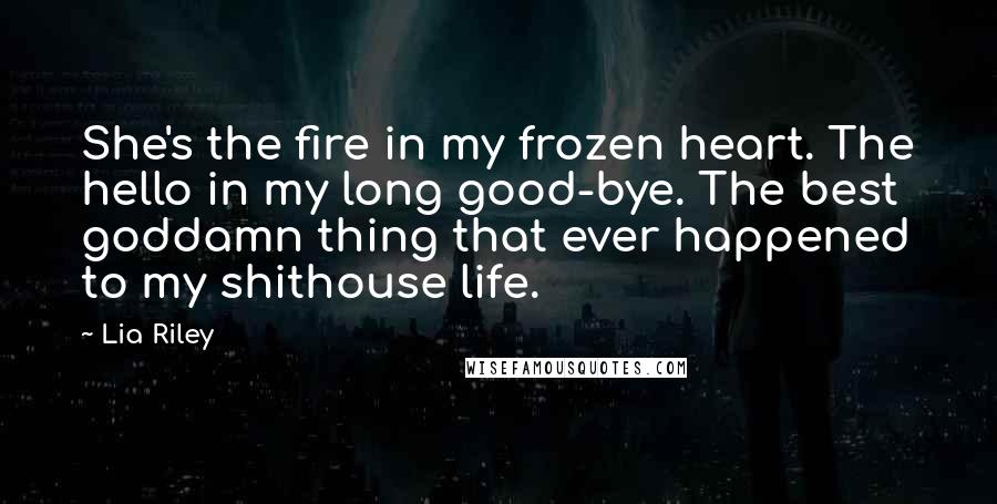 Lia Riley Quotes: She's the fire in my frozen heart. The hello in my long good-bye. The best goddamn thing that ever happened to my shithouse life.