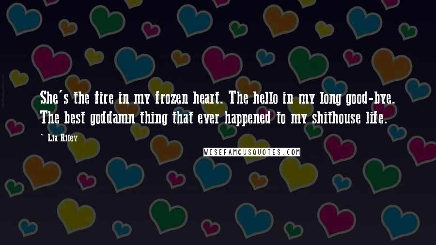 Lia Riley Quotes: She's the fire in my frozen heart. The hello in my long good-bye. The best goddamn thing that ever happened to my shithouse life.
