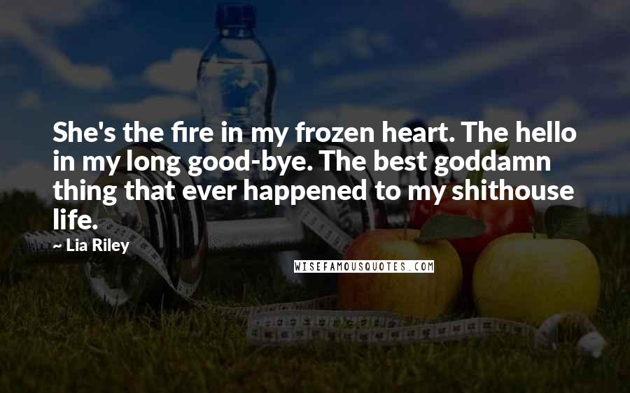 Lia Riley Quotes: She's the fire in my frozen heart. The hello in my long good-bye. The best goddamn thing that ever happened to my shithouse life.