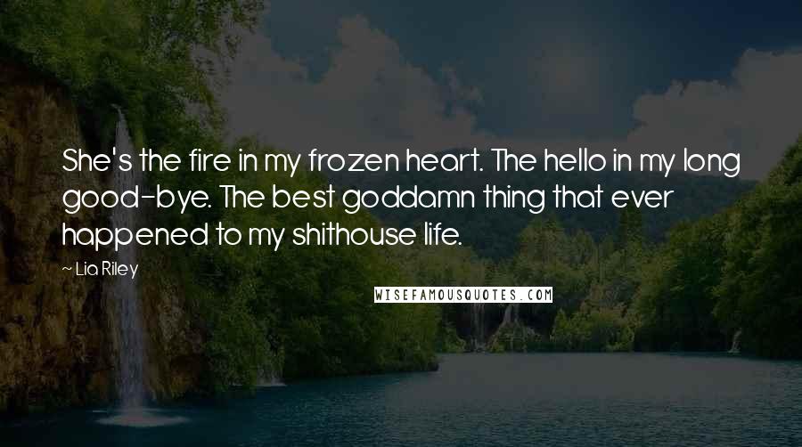Lia Riley Quotes: She's the fire in my frozen heart. The hello in my long good-bye. The best goddamn thing that ever happened to my shithouse life.