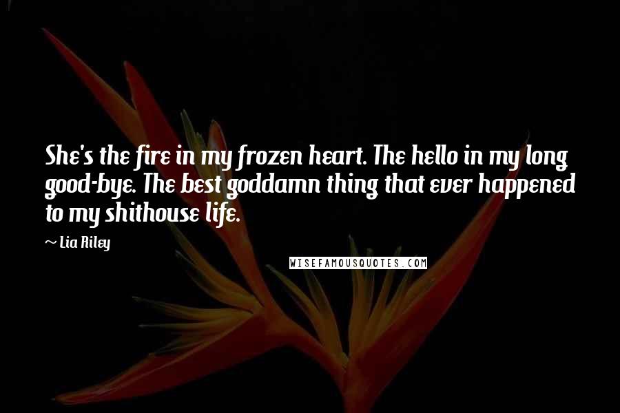 Lia Riley Quotes: She's the fire in my frozen heart. The hello in my long good-bye. The best goddamn thing that ever happened to my shithouse life.