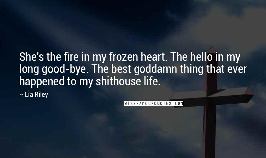 Lia Riley Quotes: She's the fire in my frozen heart. The hello in my long good-bye. The best goddamn thing that ever happened to my shithouse life.