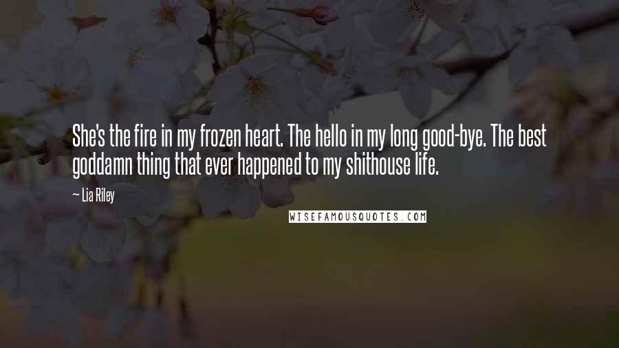 Lia Riley Quotes: She's the fire in my frozen heart. The hello in my long good-bye. The best goddamn thing that ever happened to my shithouse life.