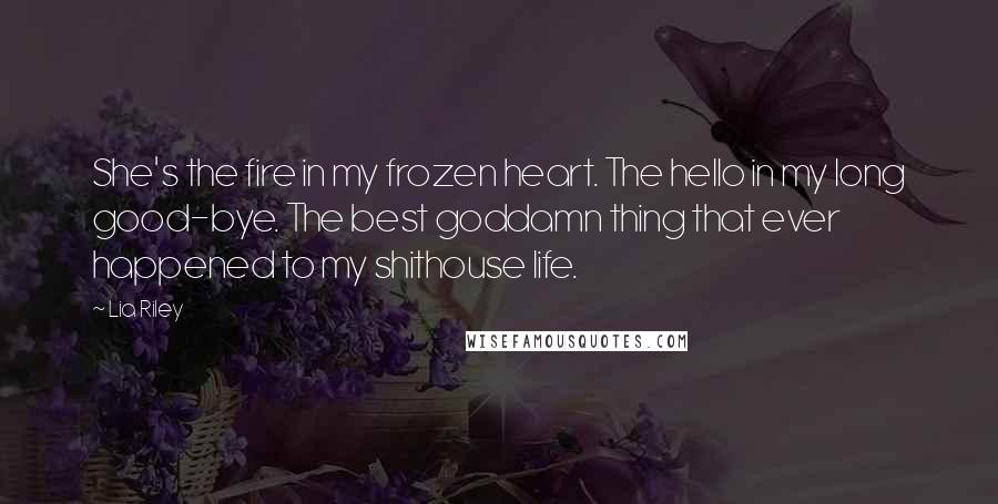 Lia Riley Quotes: She's the fire in my frozen heart. The hello in my long good-bye. The best goddamn thing that ever happened to my shithouse life.