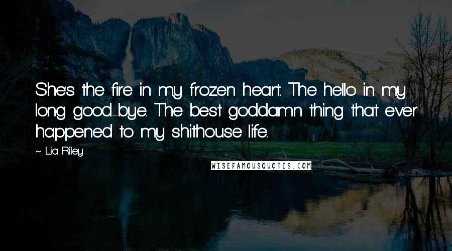 Lia Riley Quotes: She's the fire in my frozen heart. The hello in my long good-bye. The best goddamn thing that ever happened to my shithouse life.