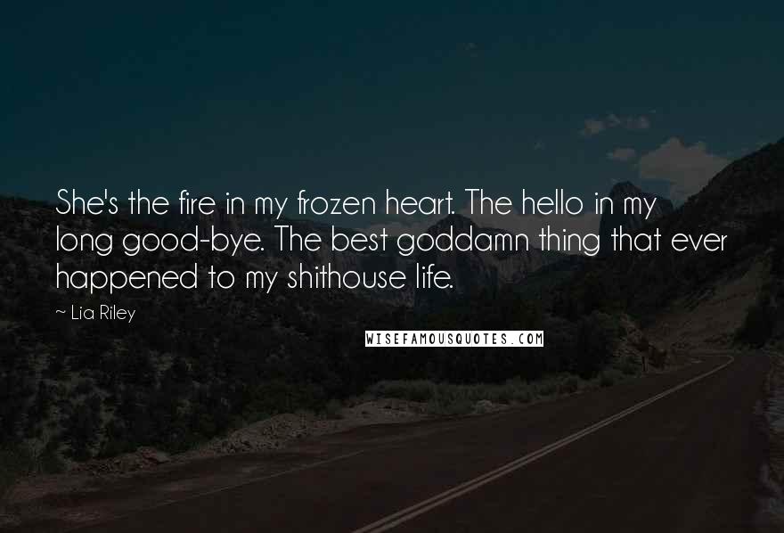 Lia Riley Quotes: She's the fire in my frozen heart. The hello in my long good-bye. The best goddamn thing that ever happened to my shithouse life.