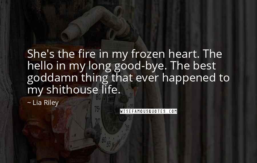 Lia Riley Quotes: She's the fire in my frozen heart. The hello in my long good-bye. The best goddamn thing that ever happened to my shithouse life.