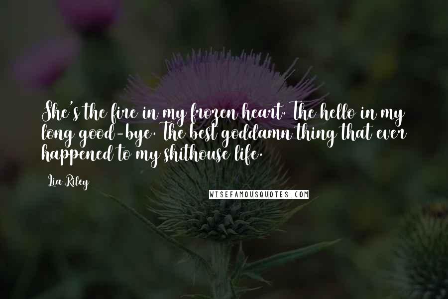 Lia Riley Quotes: She's the fire in my frozen heart. The hello in my long good-bye. The best goddamn thing that ever happened to my shithouse life.