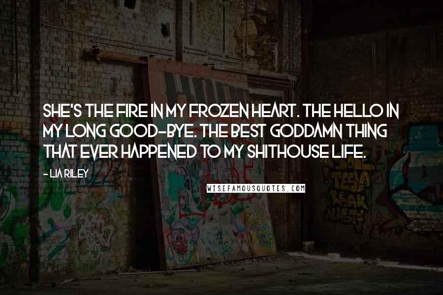 Lia Riley Quotes: She's the fire in my frozen heart. The hello in my long good-bye. The best goddamn thing that ever happened to my shithouse life.